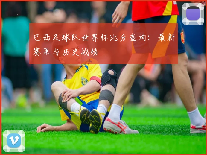 巴西足球队世界杯比分查询：最新赛果与历史战绩