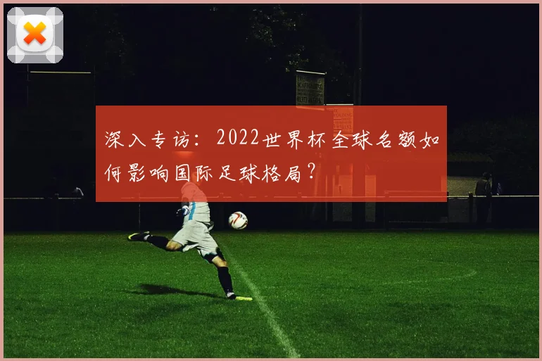 深入专访:2022世界杯全球名额如何影响国际足球格局?