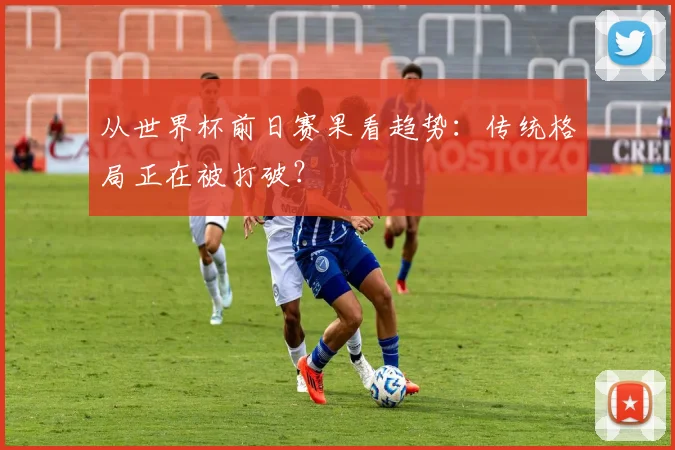 从世界杯前日赛果看趋势：传统格局正在被打破？