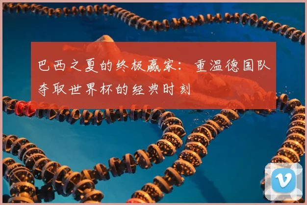 巴西之夏的终极赢家：重温德国队夺取世界杯的经典时刻
