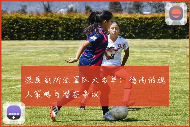 深度剖析法国队大名单：德尚的选人策略与潜在争议