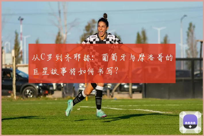 从C罗到齐耶赫:葡萄牙与摩洛哥的巨星故事将如何书写?