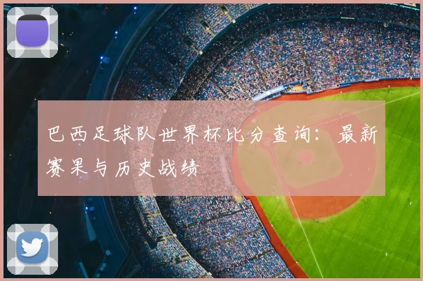 巴西足球队世界杯比分查询：最新赛果与历史战绩