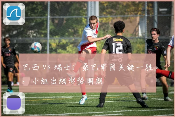 巴西 vs 瑞士:桑巴军团关键一胜,小组出线形势明朗