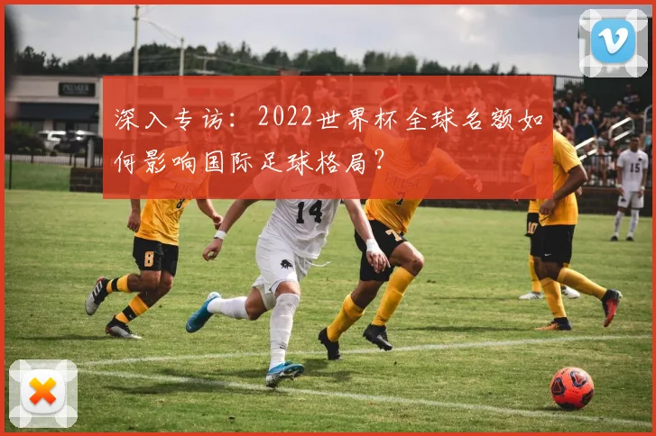 深入专访:2022世界杯全球名额如何影响国际足球格局?
