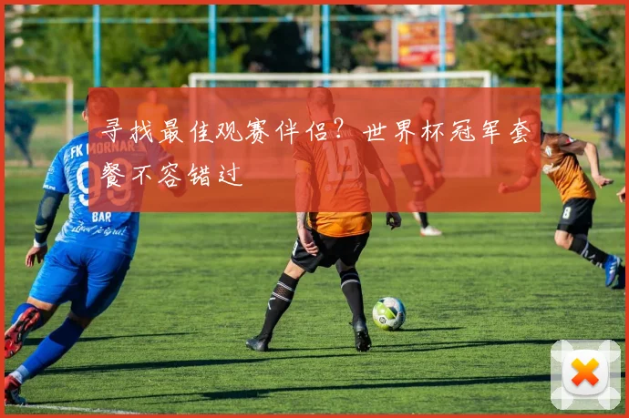 寻找最佳观赛伴侣？世界杯冠军套餐不容错过