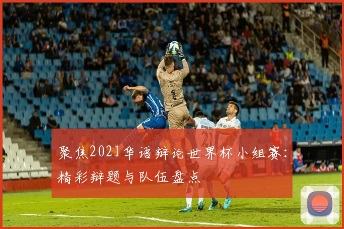 聚焦2021华语辩论世界杯小组赛：精彩辩题与队伍盘点