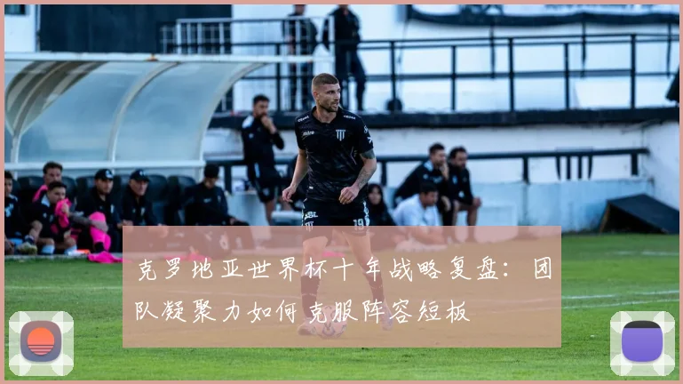 克罗地亚世界杯十年战略复盘:团队凝聚力如何克服阵容短板