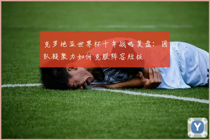 克罗地亚世界杯十年战略复盘:团队凝聚力如何克服阵容短板