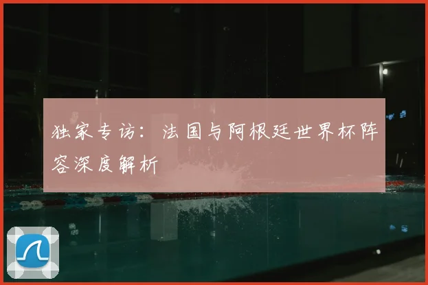 独家专访:法国与阿根廷世界杯阵容深度解析