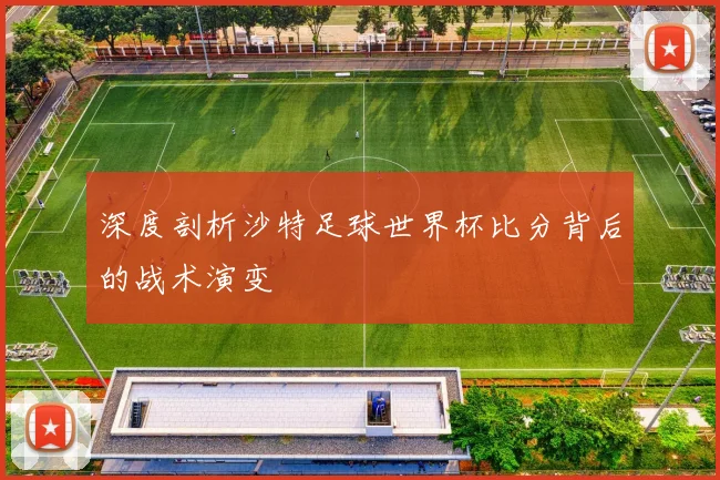 深度剖析沙特足球世界杯比分背后的战术演变