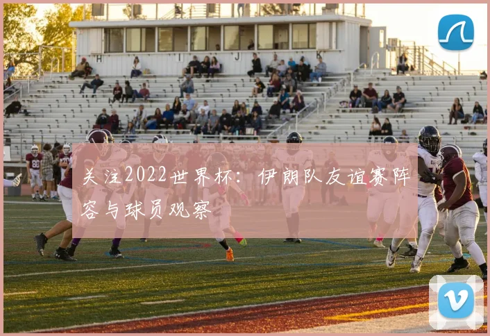 关注2022世界杯:伊朗队友谊赛阵容与球员观察