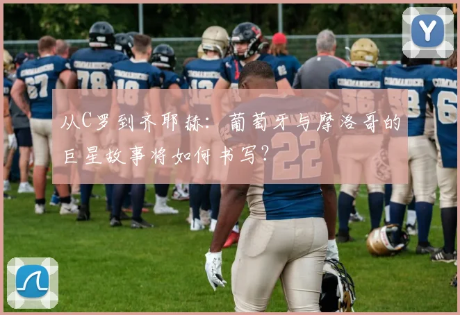 从C罗到齐耶赫:葡萄牙与摩洛哥的巨星故事将如何书写?
