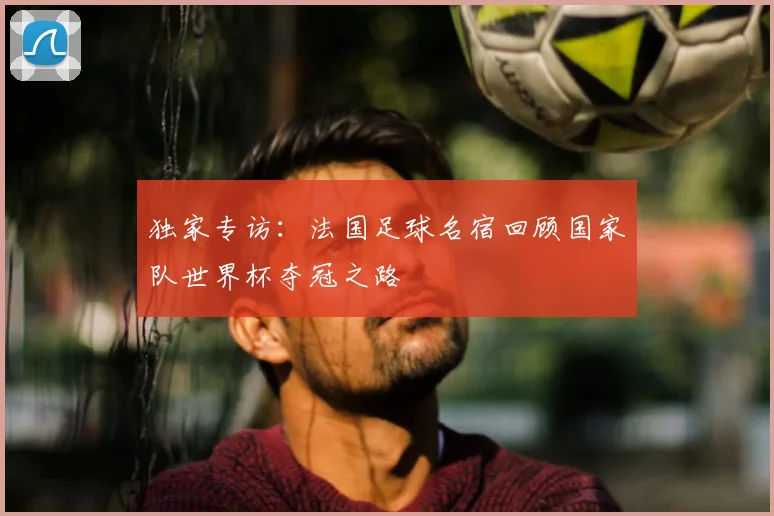 独家专访:法国足球名宿回顾国家队世界杯夺冠之路