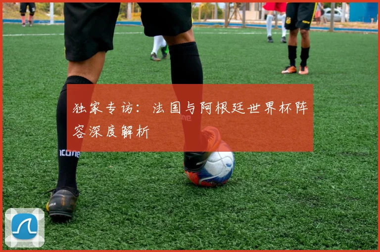 独家专访:法国与阿根廷世界杯阵容深度解析