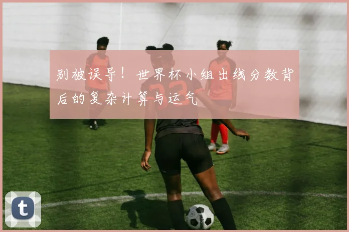 别被误导！世界杯小组出线分数背后的复杂计算与运气