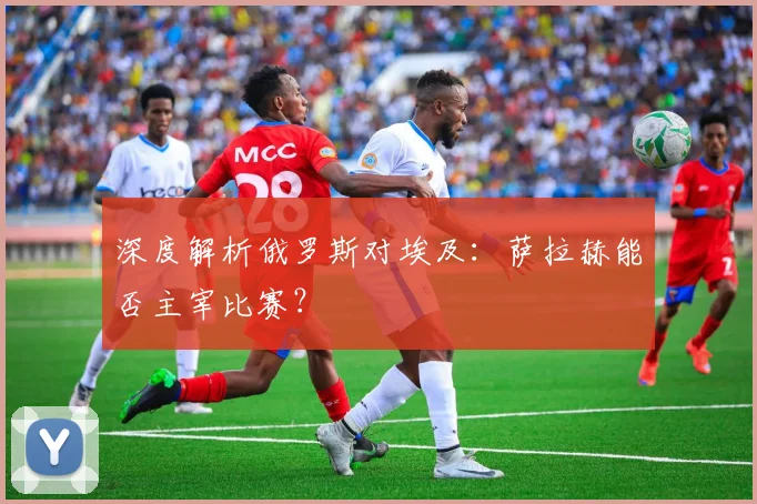 深度解析俄罗斯对埃及：萨拉赫能否主宰比赛？