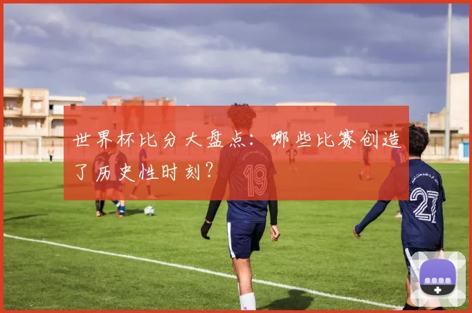 世界杯比分大盘点：哪些比赛创造了历史性时刻？